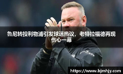鲁尼转投利物浦引发球迷热议，老特拉福德再现伤心一幕
